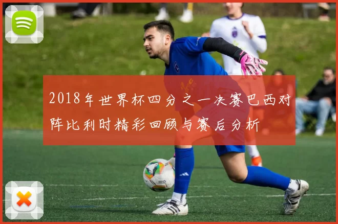 2018年世界杯四分之一决赛巴西对阵比利时精彩回顾与赛后分析