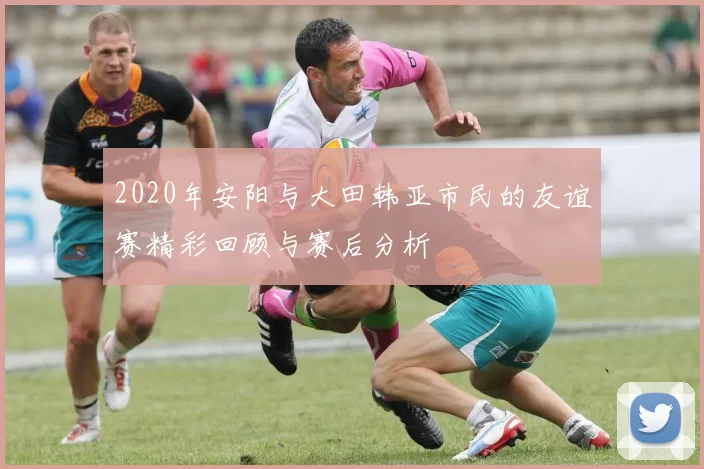 2020年安阳与大田韩亚市民的友谊赛精彩回顾与赛后分析