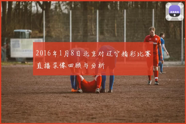 2016年1月8日北京对辽宁精彩比赛直播录像回顾与分析
