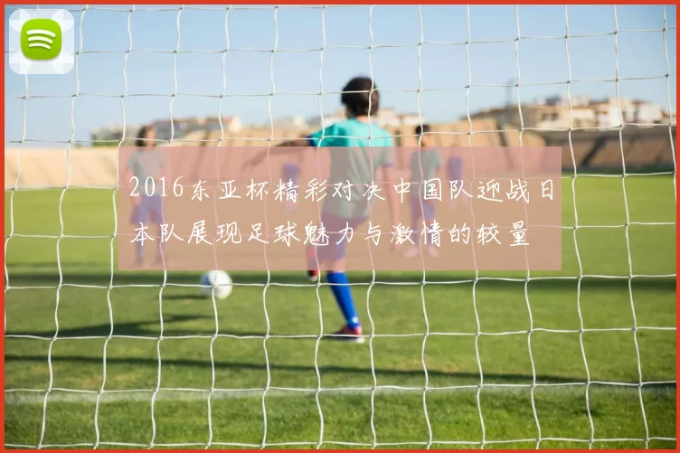 2016东亚杯精彩对决中国队迎战日本队展现足球魅力与激情的较量
