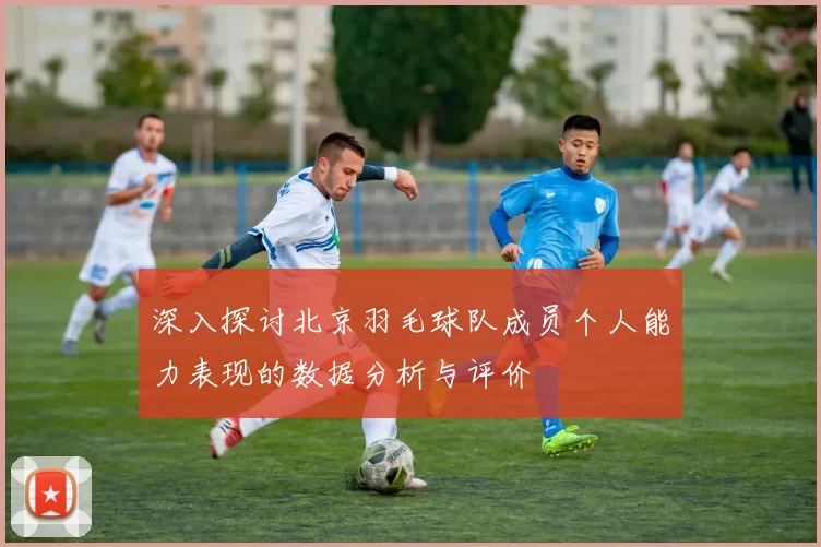 深入探讨北京羽毛球队成员个人能力表现的数据分析与评价