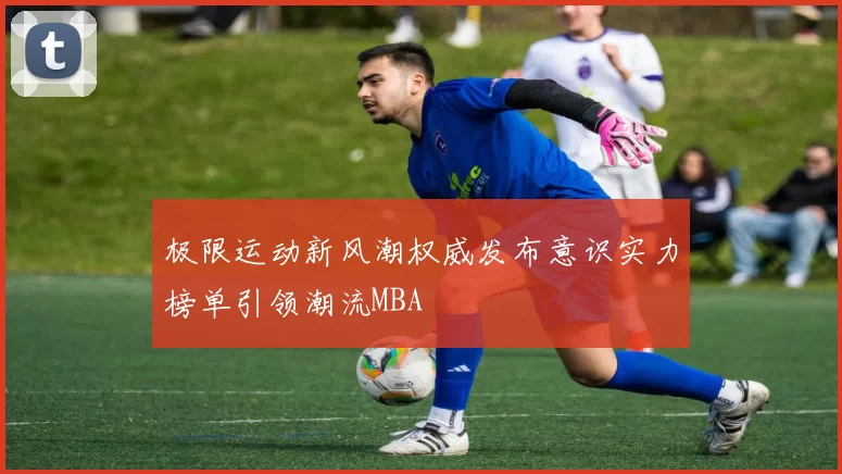 极限运动新风潮权威发布意识实力榜单引领潮流MBA