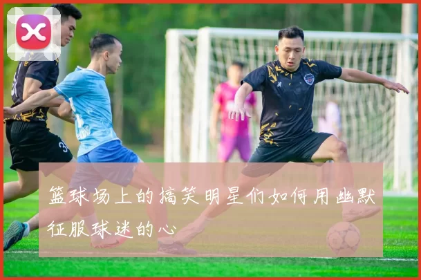 篮球场上的搞笑明星们如何用幽默征服球迷的心