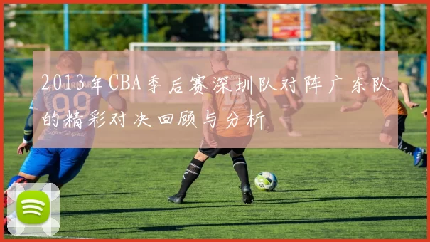 2013年CBA季后赛深圳队对阵广东队的精彩对决回顾与分析