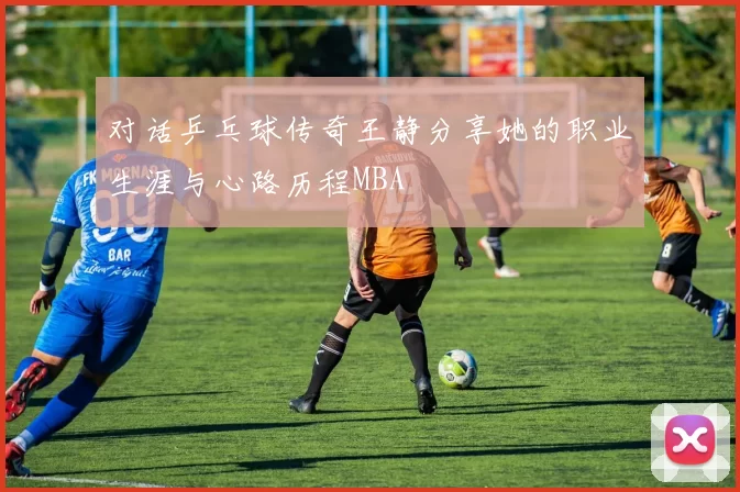 对话乒乓球传奇王静分享她的职业生涯与心路历程MBA