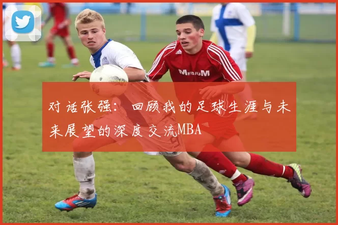 对话张强：回顾我的足球生涯与未来展望的深度交流MBA