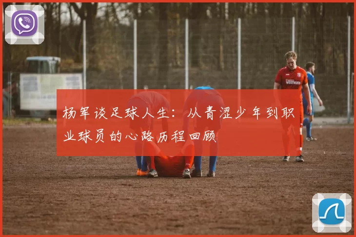 杨军谈足球人生：从青涩少年到职业球员的心路历程回顾