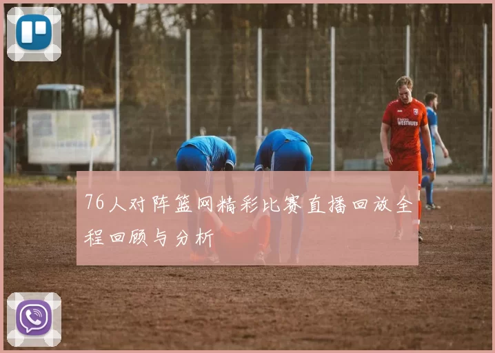 76人对阵篮网精彩比赛直播回放全程回顾与分析