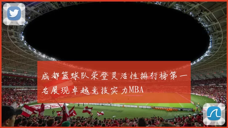 成都篮球队荣登灵活性排行榜第一名展现卓越竞技实力MBA