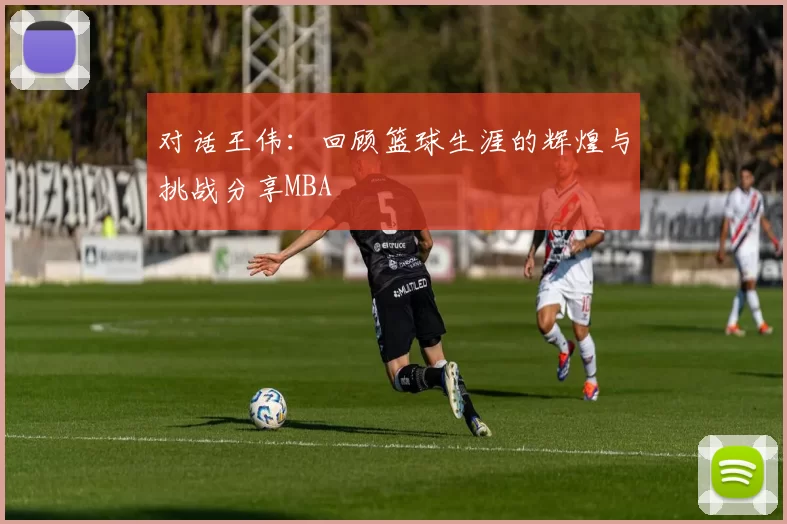 对话王伟：回顾篮球生涯的辉煌与挑战分享MBA