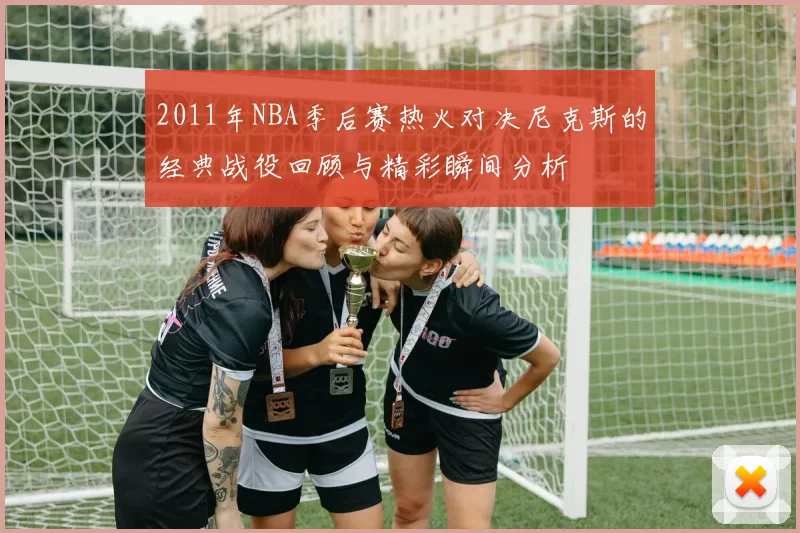 2011年NBA季后赛热火对决尼克斯的经典战役回顾与精彩瞬间分析
