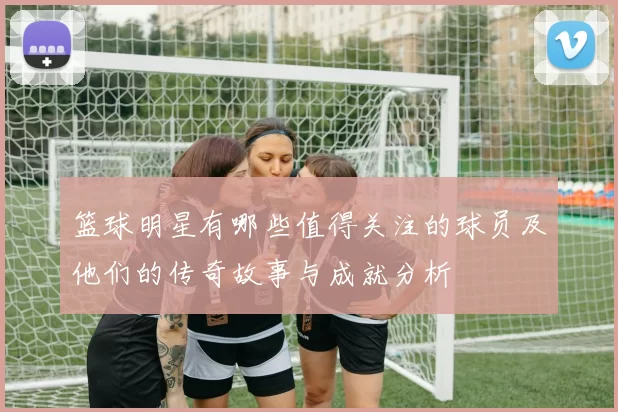 篮球明星有哪些值得关注的球员及他们的传奇故事与成就分析