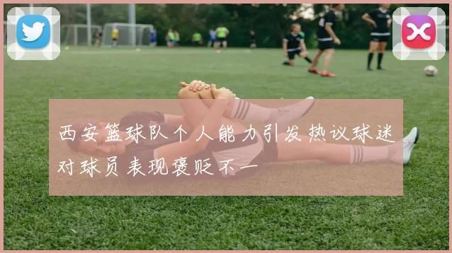 西安篮球队个人能力引发热议球迷对球员表现褒贬不一